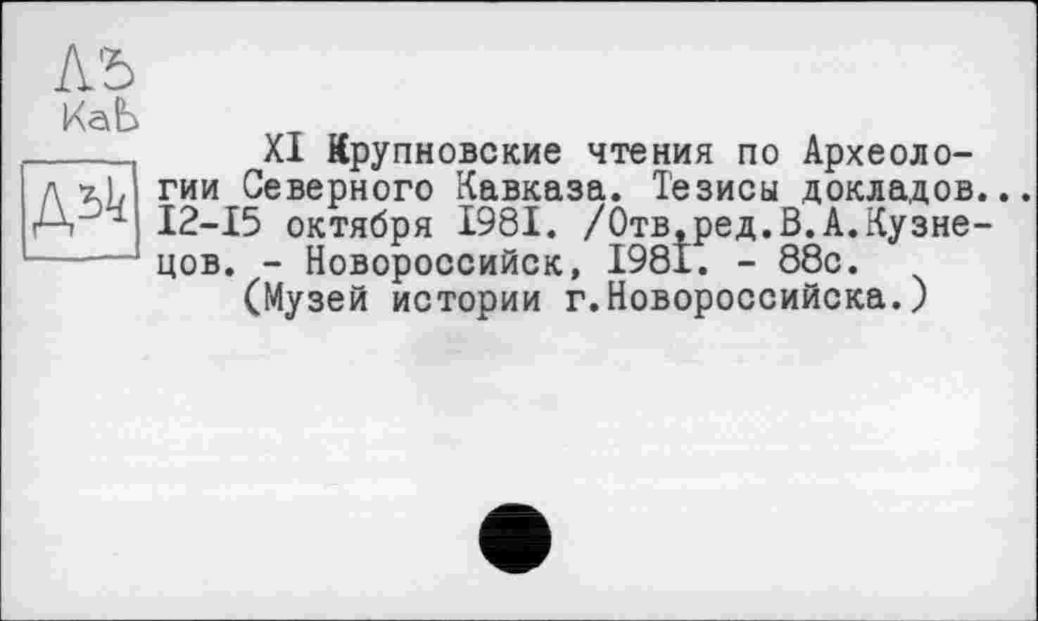 ﻿Л'5
КаЬ
дзк
XI Крупновские чтения по Археологии Северного Кавказа. Тезисы докладов... 12-15 октября 1981. /Отв,ред.В.А.Кузнецов. - Новороссийск, 1981. - 88с.
(Музей истории г.Новороссийска. )